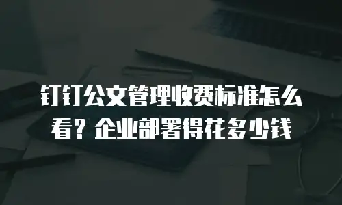 钉钉公文管理收费标准怎么看？企业部署得花多少钱