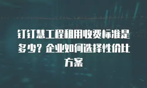 钉钉慧工程租用收费标准是多少？企业如何选择性价比方案