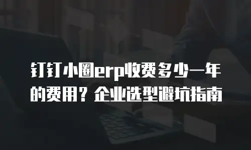 钉钉小圈erp收费多少一年的费用？企业选型避坑指南