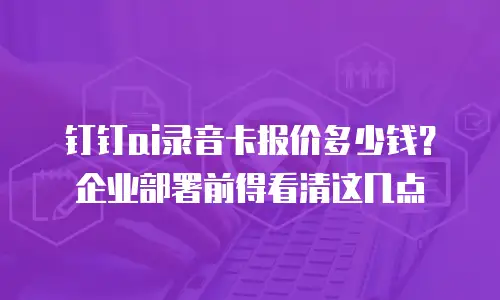 钉钉ai录音卡报价多少钱？企业部署前得看清这几点