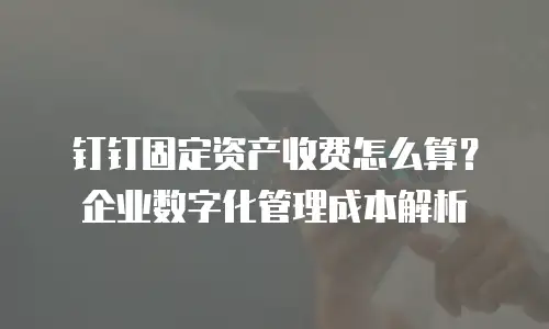 钉钉固定资产收费怎么算？企业数字化管理成本解析