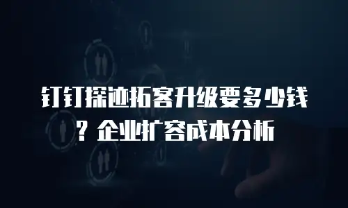 钉钉探迹拓客升级要多少钱？企业扩容成本分析