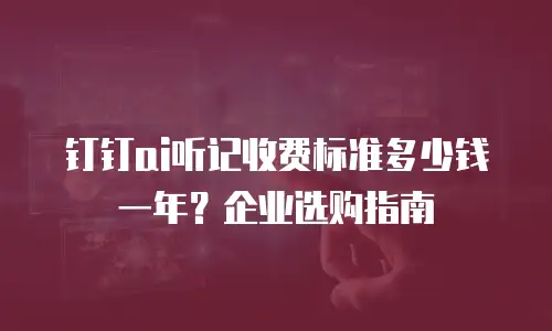 钉钉ai听记收费标准多少钱一年？企业选购指南