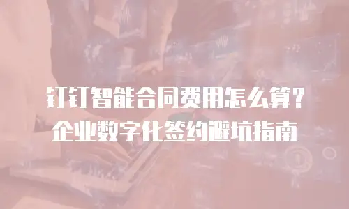 钉钉智能合同费用怎么算？企业数字化签约避坑指南