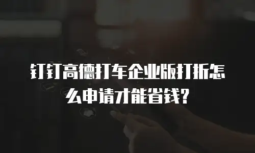 钉钉高德打车企业版打折怎么申请才能省钱？