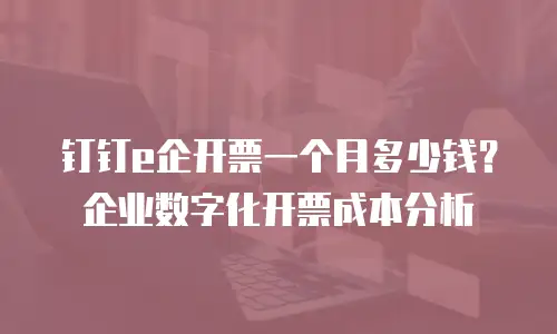 钉钉e企开票一个月多少钱？企业数字化开票成本分析