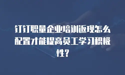 钉钉职量企业培训返现怎么配置才能提高员工学习积极性？