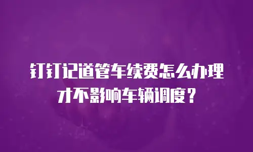 钉钉记道管车续费怎么办理才不影响车辆调度？