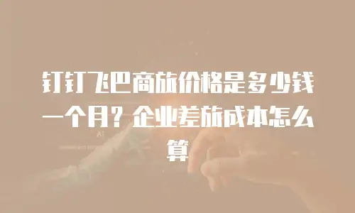 钉钉飞巴商旅价格是多少钱一个月？企业差旅成本怎么算