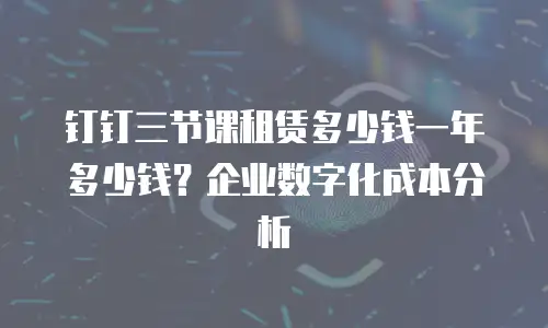 钉钉三节课租赁多少钱一年多少钱？企业数字化成本分析