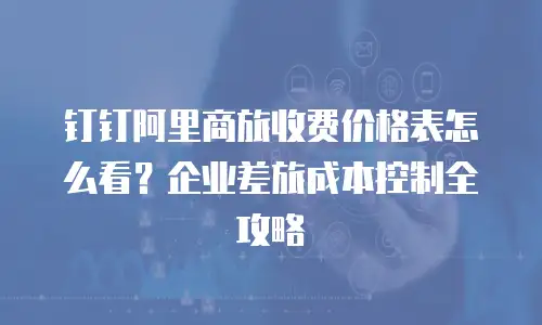 钉钉阿里商旅收费价格表怎么看？企业差旅成本控制全攻略