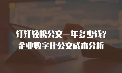 钉钉轻松公文一年多少钱？企业数字化公文成本分析