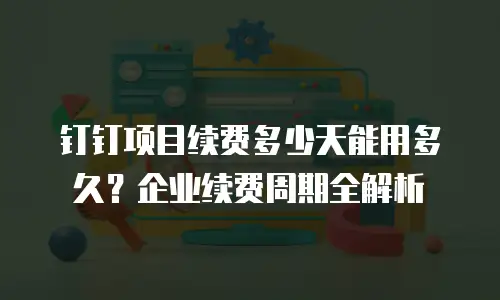 钉钉项目续费多少天能用多久？企业续费周期全解析