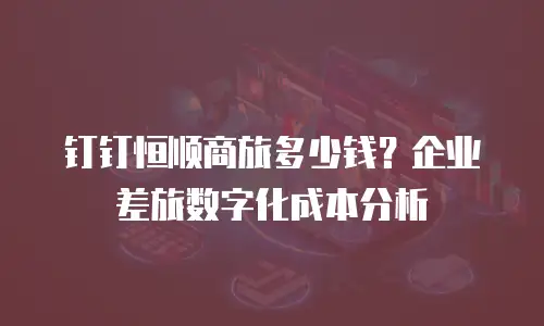 钉钉恒顺商旅多少钱？企业差旅数字化成本分析