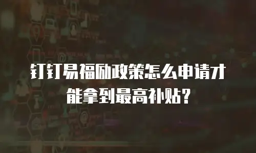 钉钉易福励政策怎么申请才能拿到最高补贴？