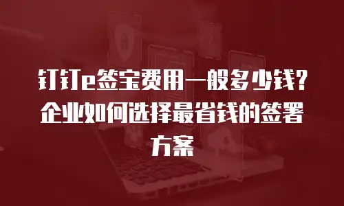 钉钉e签宝费用一般多少钱？企业如何选择最省钱的签署方案