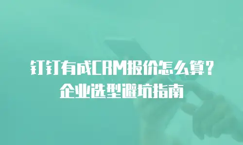钉钉有成CRM报价怎么算？企业选型避坑指南