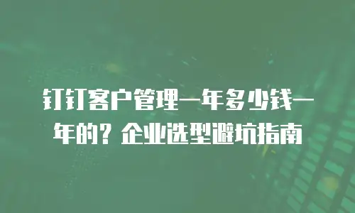 钉钉客户管理一年多少钱一年的？企业选型避坑指南