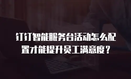 钉钉智能服务台活动怎么配置才能提升员工满意度？