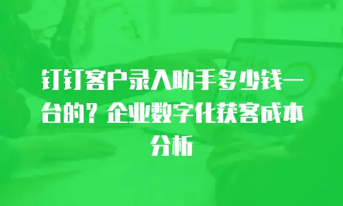 钉钉客户录入助手多少钱一台的？企业数字化获客成本分析