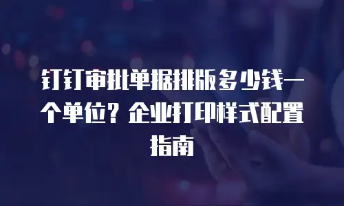 钉钉审批单据排版多少钱一个单位？企业打印样式配置指南