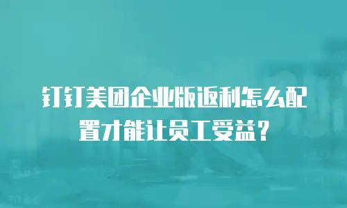 钉钉美团企业版返利怎么配置才能让员工受益？