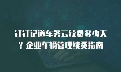 钉钉记道车务云续费多少天？企业车辆管理续费指南
