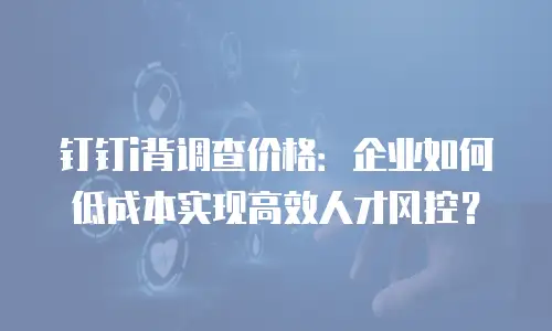 钉钉i背调查价格：企业如何低成本实现高效人才风控？