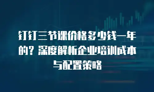 钉钉三节课价格多少钱一年的？深度解析企业培训成本与配置策略
