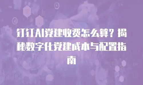 钉钉AI党建收费怎么算？揭秘数字化党建成本与配置指南