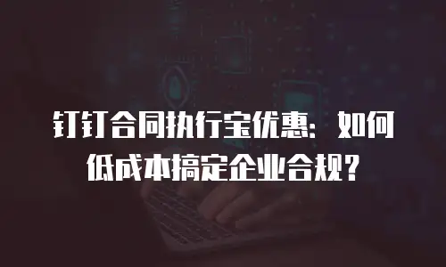 钉钉合同执行宝优惠：如何低成本搞定企业合规？