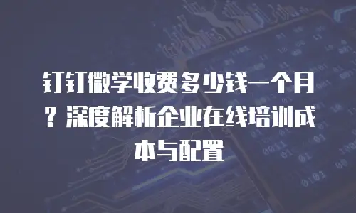 钉钉微学收费多少钱一个月？深度解析企业在线培训成本与配置