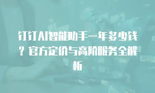 钉钉AI智能助手一年多少钱？官方定价与高阶服务全解析