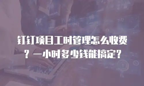 钉钉项目工时管理怎么收费？一小时多少钱能搞定？