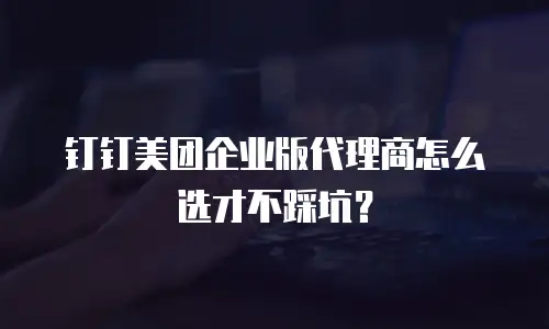 钉钉美团企业版代理商怎么选才不踩坑？