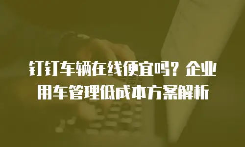 钉钉车辆在线便宜吗？企业用车管理低成本方案解析