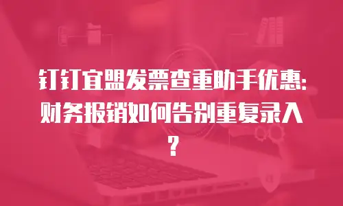钉钉宜盟发票查重助手优惠：财务报销如何告别重复录入？