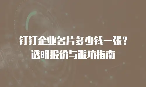 钉钉企业名片多少钱一张？透明报价与避坑指南