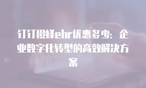 钉钉橙蜂ehr优惠多少：企业数字化转型的高效解决方案