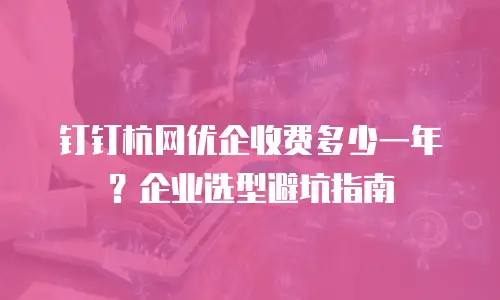 钉钉杭网优企收费多少一年？企业选型避坑指南