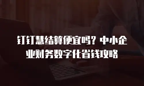 钉钉慧结算便宜吗？中小企业财务数字化省钱攻略