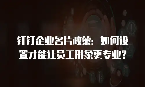 钉钉企业名片政策：如何设置才能让员工形象更专业？