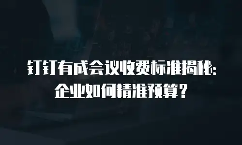 钉钉有成会议收费标准揭秘：企业如何精准预算？