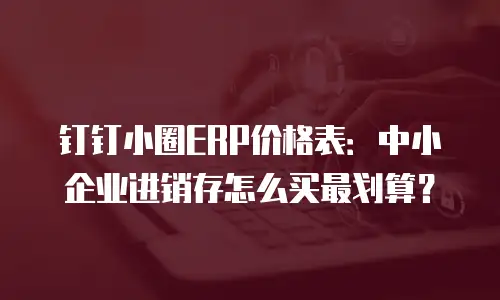 钉钉小圈ERP价格表：中小企业进销存怎么买最划算？