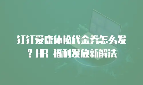 钉钉爱康体检代金券怎么发？HR 福利发放新解法
