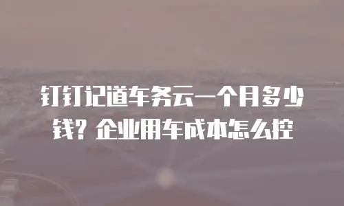 钉钉记道车务云一个月多少钱？企业用车成本怎么控
