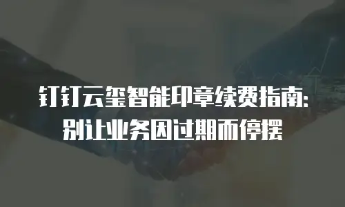 钉钉云玺智能印章续费指南：别让业务因过期而停摆