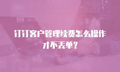 钉钉客户管理续费怎么操作才不丢单？