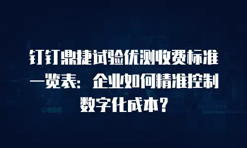 钉钉鼎捷试验优测收费标准一览表：企业如何精准控制数字化成本？