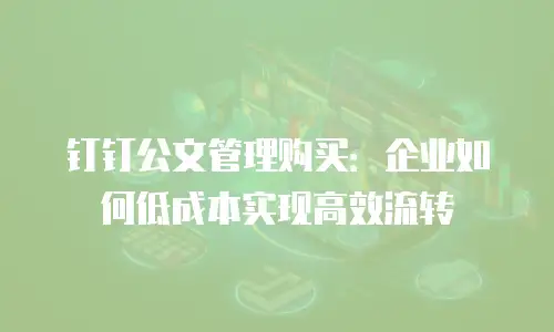 钉钉公文管理购买：企业如何低成本实现高效流转